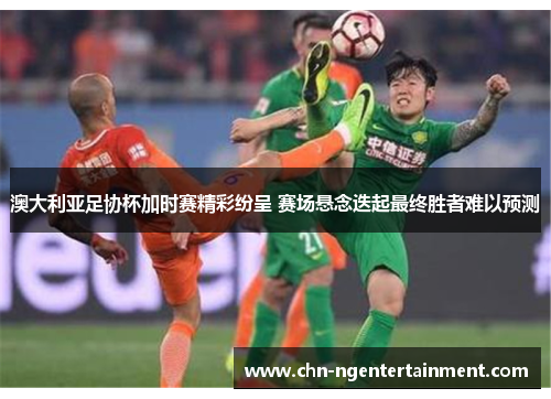 澳大利亚足协杯加时赛精彩纷呈 赛场悬念迭起最终胜者难以预测