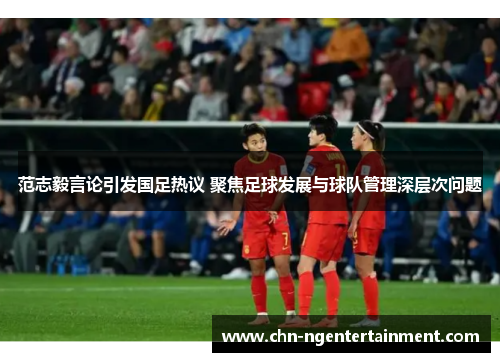 范志毅言论引发国足热议 聚焦足球发展与球队管理深层次问题