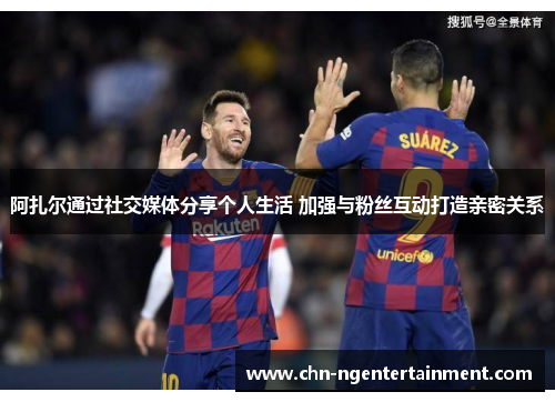 阿扎尔通过社交媒体分享个人生活 加强与粉丝互动打造亲密关系 阿扎尔通过社交媒体分享个人生活 加强与粉丝互动打造亲密关系