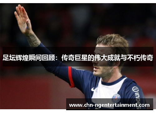 足坛辉煌瞬间回顾：传奇巨星的伟大成就与不朽传奇