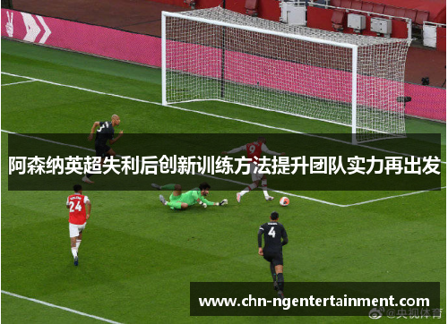 阿森纳英超失利后创新训练方法提升团队实力再出发