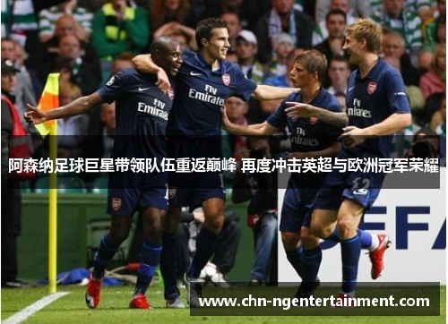 阿森纳足球巨星带领队伍重返巅峰 再度冲击英超与欧洲冠军荣耀